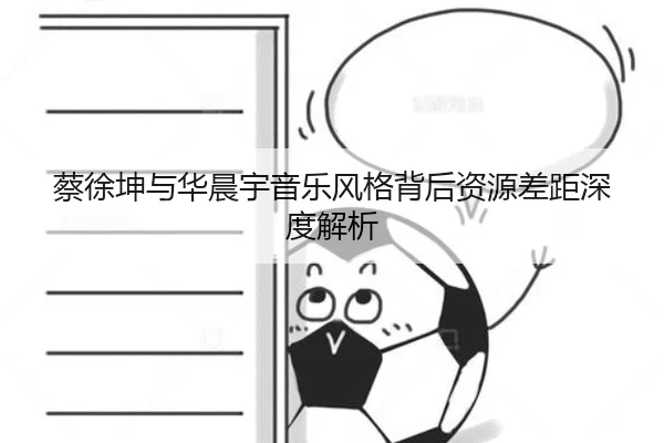 蔡徐坤与华晨宇音乐风格背后资源差距深度解析